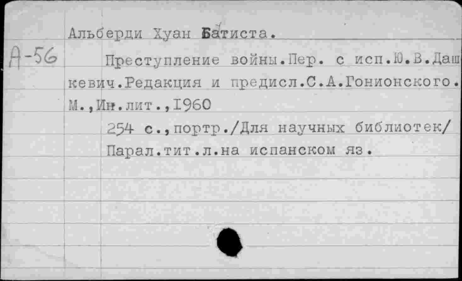 ﻿	Альбщщи Хуан Бати£та._„„__				
	Преступление войны.Пер. с исп.Ю.В.Даш
	кевич.Редакция и предисл.С.А.Гонионского.
	М.,Ин.лит.,1960
	254 с.,портр./Для научных библиотек/
	Парал.тит.л.на испанском яз.
	
	
	
	
	